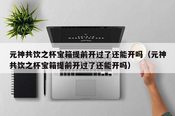 元神共饮之杯宝箱提前开过了还能开吗（元神共饮之杯宝箱提前开过了还能开吗）