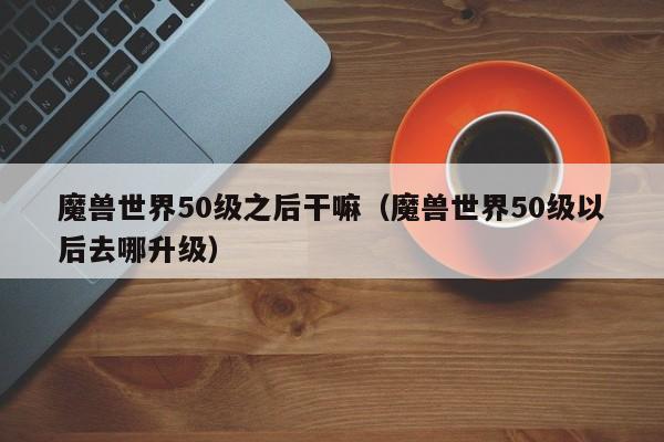 魔兽世界50级之后干嘛（魔兽世界50级以后去哪升级）